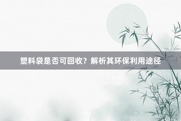 塑料袋是否可回收？解析其环保利用途径